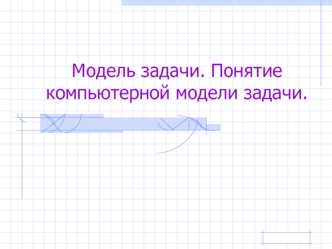 Модель задачи. Понятие компьютерной модели задачи.