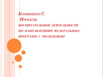 Компонент7.   Проекты воспитательной деятельности по направлениям федеральных программ с молодежью