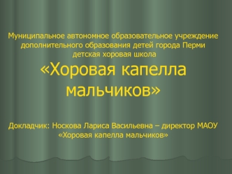 Муниципальное автономное образовательное учреждение дополнительного образования детей города Перми детская хоровая школа Хоровая капелла мальчиковДокладчик: Носкова Лариса Васильевна – директор МАОУ Хоровая капелла мальчиков
