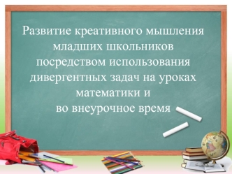 Развитие креативного мышления младших школьников 
посредством использования дивергентных задач на уроках математики и 
во внеурочное время