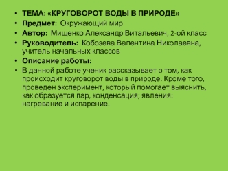 ТЕМА: КРУГОВОРОТ ВОДЫ В ПРИРОДЕ
Предмет:  Окружающий мир
Автор:  Мищенко Александр Витальевич, 2-ой класс 
Руководитель:  Кобозева Валентина Николаевна, учитель начальных классов
Описание работы: 
В данной работе ученик рассказывает о том, как происходит 