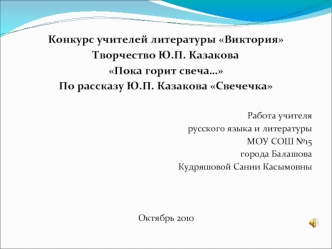 Конкурс учителей литературы Виктория
Творчество Ю.П. Казакова
Пока горит свеча…
По рассказу Ю.П. Казакова Свечечка

Работа учителя
русского языка и литературы 
МОУ СОШ №15 
города Балашова
Кудряшовой Сании Касымовны



Октябрь 2010