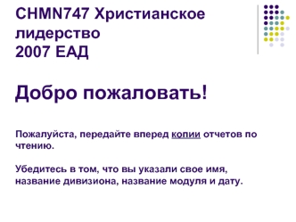 CHMN747 Христианское лидерство2007 ЕАДДобро пожаловать!Пожалуйста, передайте вперед копии отчетов по чтению. Убедитесь в том, что вы указали свое имя, название дивизиона, название модуля и дату.