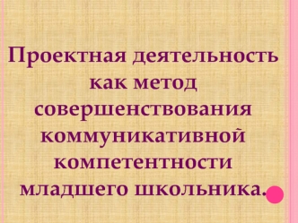 Проектная деятельность
как метод совершенствования
коммуникативной компетентности
младшего школьника.
