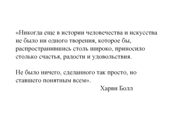 Никогда еще в истории человечества и искусства не было ни одного творения, которое бы, распространившись столь широко, приносило столько счастья, радости и удовольствия. 

Не было ничего, сделанного так просто, но ставшего понятным всем.
                 