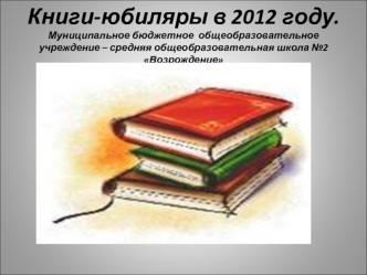Книги-юбиляры в 2012 году.Муниципальное бюджетное  общеобразовательное учреждение – средняя общеобразовательная школа №2 Возрождение