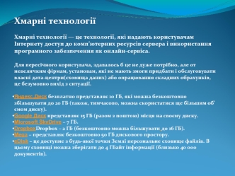 Хмарні технології

Хмарні технології — це технології, які надають користувачам Інтернету доступ до комп’ютерних ресурсів сервера і використання програмного забезпечення як онлайн-сервіса.

Для пересічного користувача, здавалось б це не дуже потрібно, але 