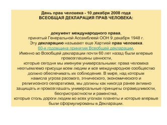 День прав человека - 10 декабря 2008 года
ВСЕОБЩАЯ ДЕКЛАРАЦИЯ ПРАВ ЧЕЛОВЕКА: 
документ международного права, 
принятый Генеральной Ассамблеей ООН 9 декабря 1948 г.
 Эту декларацию называют еще Хартией прав человека.
60-я годовщина принятия Всеобщей деклар