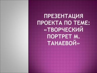 Презентация проекта по теме: Творческий портрет М.Танаевой