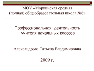 МОУ Моркинская средняя (полная) общеобразовательная школа №6 Профессиональная  деятельность учителя начальных классовАлександрова Татьяна Владимировна2009 г.