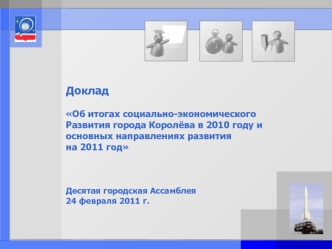 Доклад

Об итогах социально-экономического
Развития города Королёва в 2010 году и основных направлениях развития
на 2011 год



Десятая городская Ассамблея  
24 февраля 2011 г.