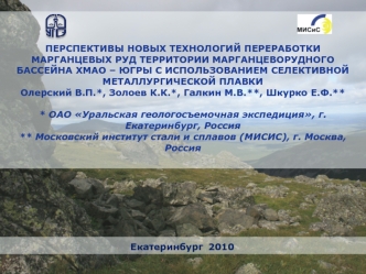  ПЕРСПЕКТИВЫ НОВЫХ ТЕХНОЛОГИЙ ПЕРЕРАБОТКИ МАРГАНЦЕВЫХ РУД ТЕРРИТОРИИ МАРГАНЦЕВОРУДНОГО БАССЕЙНА ХМАО – ЮГРЫ С ИСПОЛЬЗОВАНИЕМ СЕЛЕКТИВНОЙ МЕТАЛЛУРГИЧЕСКОЙ ПЛАВКИ  Олерский В.П.*, Золоев К.К.*, Галкин М.В.**, Шкурко Е.Ф.** * ОАО Уральская геологосъемочная э