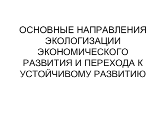 ОСНОВНЫЕ НАПРАВЛЕНИЯ ЭКОЛОГИЗАЦИИ ЭКОНОМИЧЕСКОГО РАЗВИТИЯ И ПЕРЕХОДА К УСТОЙЧИВОМУ РАЗВИТИЮ