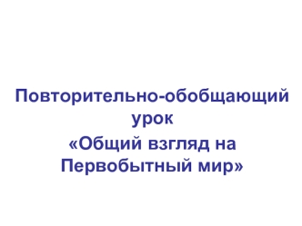 Повторительно-обобщающий урок 
Общий взгляд на Первобытный мир