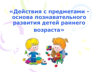 Действия с предметами, как основа познавательного развития детей раннего возраста