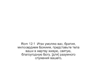 Rom 12:1  Итак умоляю вас, братия, милосердием Божиим, представьте тела ваши в жертву живую, святую, благоугодную Богу, [для] разумного служения вашего,