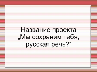 Название проекта 
„Мы сохраним тебя, русская речь?“