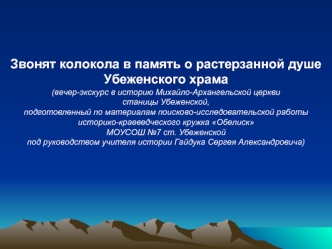 Звонят колокола в память о растерзанной душе
Убеженского храма
(вечер-экскурс в историю Михайло-Архангельской церкви 
станицы Убеженской, 
подготовленный по материалам поисково-исследовательской работы 
историко-краеведческого кружка Обелиск 
МОУСОШ №7 ст