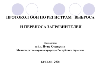 ПРОТОКОЛ ООН ПО РЕГИСТРАМ   ВЫБРОСА И ПЕРЕНОСА ЗАГРЯЗНИТЕЛЕЙДокладчик:к.б.н. Нунэ ОганесянМинистерство охраны природы Республики АрменияЕРЕВАН -2008