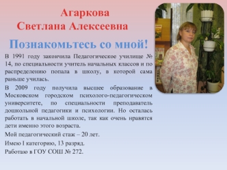 Познакомьтесь со мной!
В 1991 году закончила Педагогическое училище № 14, по специальности учитель начальных классов и по распределению попала в школу, в которой сама раньше училась.
В 2009 году получила высшее образование в Московском городском психолого