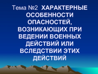 Тема №2	ХАРАКТЕРНЫЕ ОСОБЕННОСТИ ОПАСНОСТЕЙ,     ВОЗНИКАЮЩИХ ПРИ ВЕДЕНИИ ВОЕННЫХ ДЕЙСТВИЙ ИЛИ ВСЛЕДСТВИИ ЭТИХ ДЕЙСТВИЙ