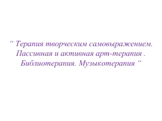 Терапия творческим самовыражением. Пассивная и активная арт-терапия . Библиотерапия. Музыкотерапия