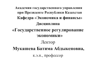 Академия государственного управления при Президенте Республики Казахстан Кафедра Экономика и финансы 
Дисциплина 
Государственное регулирование экономики
Лектор 
 Мукашева Батима Абдыкеновна, 
к.э.н., профессор