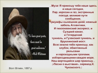 ...Муза! Я приношу тебе наше здесь и наше сегодня, 
Пар, керосин и газ, экстренные поезда, великие пути 
сообщения, 
Триумфы нынешних дней; нежный кабель Атлантики, 
И тихоокеанский экспресс, и Суэцкий канал, 
и Готардский 
туннель, и Гузекский туннель, и