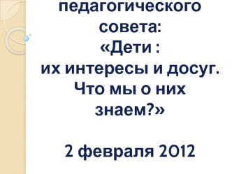 Тема педагогического совета:Дети : их интересы и досуг. Что мы о них знаем?2 февраля 2012