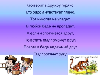 Кто верит в дружбу горячо,
Кто рядом чувствует плечо, 
Тот никогда не упадет,
В любой беде не пропадет,
А если и споткнется вдруг,
То встать ему поможет друг!
Всегда в беде надежный друг
Ему протянет руку.