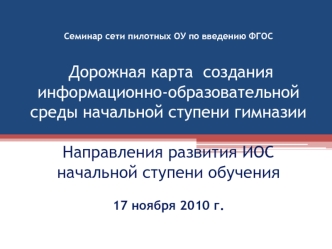 Семинар сети пилотных ОУ по введению ФГОС  Дорожная карта  создания информационно-образовательной среды начальной ступени гимназииНаправления развития ИОС начальной ступени обучениягимназия № 32 г. 17 ноября 2010 г.