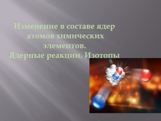 Изменение в составе ядер
 атомов химических элементов.
Ядерные реакции. Изотопы