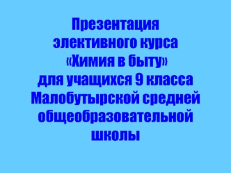 Презентация  
элективного курса 
 Химия в быту  
для учащихся 9 класса 
Малобутырской средней общеобразовательной школы