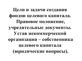 Цели и задачи создания фондов целевого капитала. Правовое положение, учредительные документы. Устав некоммерческой организации – собственника целевого капитала (юридические вопросы).