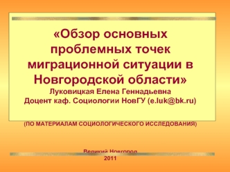 Обзор основных проблемных точек миграционной ситуации в Новгородской области
Луковицкая Елена Геннадьевна
Доцент каф. Социологии НовГУ (e.luk@bk.ru)

(ПО МАТЕРИАЛАМ СОЦИОЛОГИЧЕСКОГО ИССЛЕДОВАНИЯ)



Великий Новгород
2011