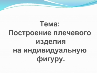 Тема: 
Построение плечевого
 изделия 
на индивидуальную
 фигуру.