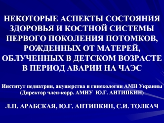 НЕКОТОРЫЕ АСПЕКТЫ СОСТОЯНИЯ ЗДОРОВЬЯ И КОСТНОЙ СИСТЕМЫ ПЕРВОГО ПОКОЛЕНИЯ ПОТОМКОВ, РОЖДЕННЫХ ОТ МАТЕРЕЙ, ОБЛУЧЕННЫХ В ДЕТСКОМ ВОЗРАСТЕ В ПЕРИОД АВАРИИ НА ЧАЭСИнститут педиатрии, акушерства и гинекологии АМН Украины(Директор член-корр. АМНУ  Ю.Г. АНТИПКИН)