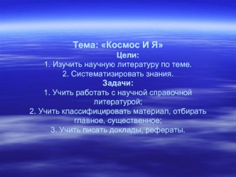 Тема: Космос И Я         Цели:1. Изучить научную литературу по теме.2. Систематизировать знания.Задачи:1. Учить работать с научной справочной литературой;2. Учить классифицировать материал, отбирать главное, существенное;3. Учить писать доклады, рефераты.