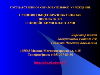 ГОСУДАРСТВЕННОЕ ОБРАЗОВАТЕЛЬНОЕ  УЧРЕЖДЕНИЕ

СРЕДНЯЯ ОБЩЕОБРАЗОВАТЕЛЬНАЯ
ШКОЛА № 377
С ЛИЦЕЙСКИМИ КЛАССАМИ


Директор школы
Заслуженный учитель РФ
Гдалевич Надежда Васильевна

105568 Москва Магнитогорская ул. д.15
Телефон/факс: (495) 307-83-56

http://edu