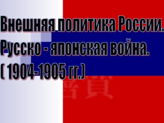 Внешняя политика России. 
Русско - японская война.
( 1904-1905 гг.)