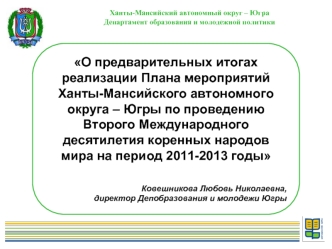 О предварительных итогах реализации Плана мероприятий Ханты-Мансийского автономного округа – Югры по проведению Второго Международного десятилетия коренных народов  мира на период 2011-2013 годы

Ковешникова Любовь Николаевна, 
директор Депобразования и м