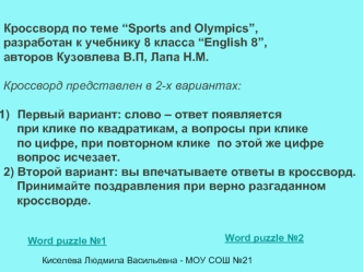 Кроссворд по теме “Sports and Olympics”, 
разработан к учебнику 8 класса “English 8”,
авторов Кузовлева В.П, Лапа Н.М.

Кроссворд представлен в 2-х вариантах:

Первый вариант: слово – ответ появляется 
    при клике по квадратикам, а вопросы при клике 
  