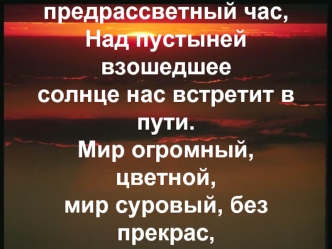 Друг, пойдем со мной
 в святой предрассветный час,
Над пустыней взошедшее 
солнце нас встретит в пути.
Мир огромный, цветной, 
мир суровый, без прекрас,
Сбросив сытое рабство,
 поможет себя найти.