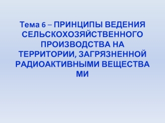 Тема 6 – ПРИНЦИПЫ ВЕДЕНИЯ СЕЛЬСКОХОЗЯЙСТВЕННОГО ПРОИЗВОДСТВА НА ТЕРРИТОРИИ, ЗАГРЯЗНЕННОЙ РАДИОАКТИВНЫМИ ВЕЩЕСТВАМИ