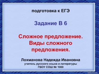 подготовка к ЕГЭ

Задание В 6

Сложное предложение. 
Виды сложного предложения.

Лохманова Надежда Ивановна
учитель русского языка и литературы
ГБОУ СОШ № 1000