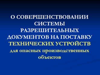 О СОВЕРШЕНСТВОВАНИИ СИСТЕМЫ РАЗРЕШИТЕЛЬНЫХ ДОКУМЕНТОВ НА ПОСТАВКУ                                         ТЕХНИЧЕСКИХ УСТРОЙСТВ для опасных производственных объектов