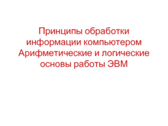 Принципы обработки информации компьютером. Арифметические и логические основы работы ЭВМ. (Лекция 5)