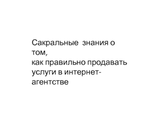 Сакральные  знания о том, 
как правильно продавать 
услуги в интернет-агентстве