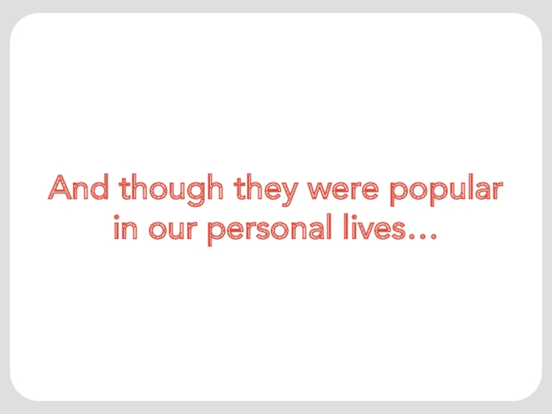 And though they were popular in our personal lives…