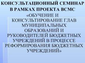 КОНСУЛЬТАЦИОННЫЙ СЕМИНАР 
В РАМКАХ ПРОЕКТА ВСМС 
ОБУЧЕНИЕ И КОНСУЛЬТИРОВАНИЕ ГЛАВ МУНИЦИПАЛЬНЫХ ОБРАЗОВАНИЙ И РУКОВОДИТЕЛЕЙ БЮДЖЕТНЫХ УЧРЕЖДЕНИЙ В ПРОЦЕССЕ РЕФОРМИРОВАНИЯ БЮДЖЕТНЫХ УЧРЕЖДЕНИЙ